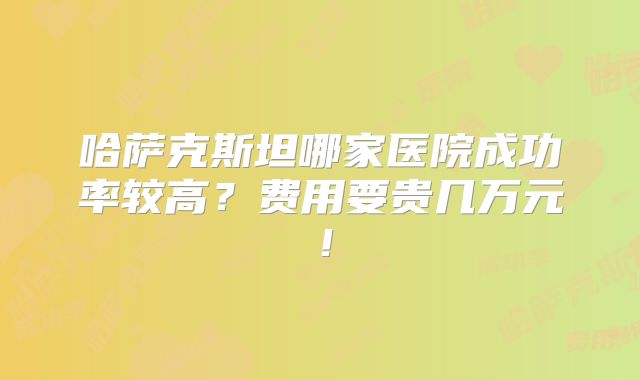 哈萨克斯坦哪家医院成功率较高？费用要贵几万元！