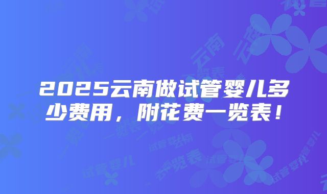 2025云南做试管婴儿多少费用，附花费一览表！