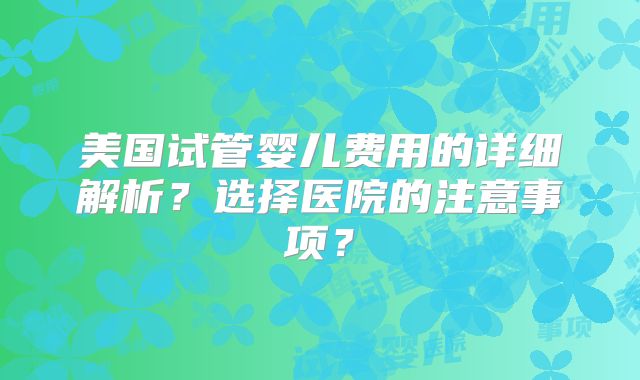 美国试管婴儿费用的详细解析？选择医院的注意事项？