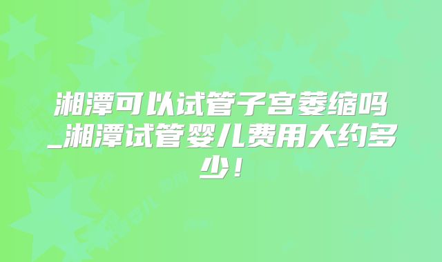 湘潭可以试管子宫萎缩吗_湘潭试管婴儿费用大约多少！