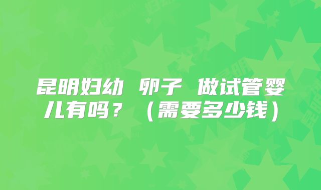 昆明妇幼 卵子 做试管婴儿有吗？（需要多少钱）