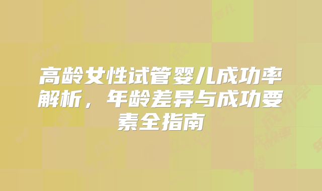 高龄女性试管婴儿成功率解析,年龄差异与成功要素全指南