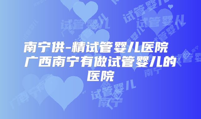 南宁供-精试管婴儿医院 广西南宁有做试管婴儿的医院