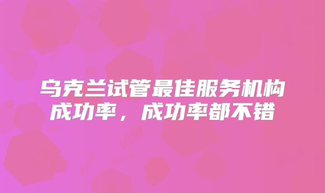 乌克兰试管最佳服务机构成功率，成功率都不错