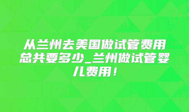 从兰州去美国做试管费用总共要多少_兰州做试管婴儿费用!