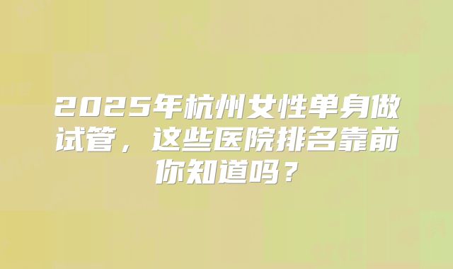 2025年杭州女性单身做试管，这些医院排名靠前你知道吗？