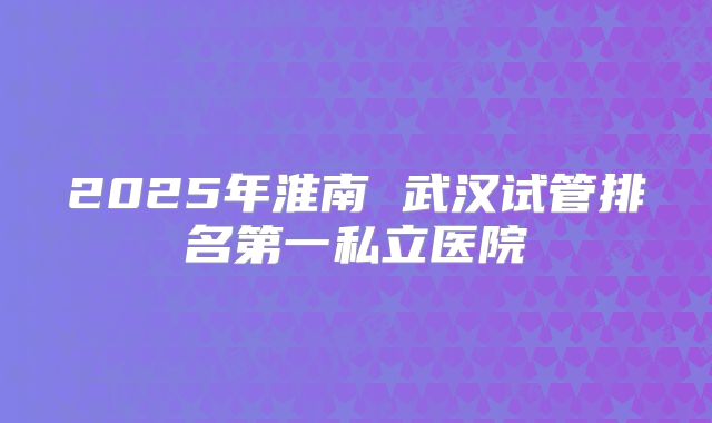 2025年淮南 武汉试管排名第一私立医院