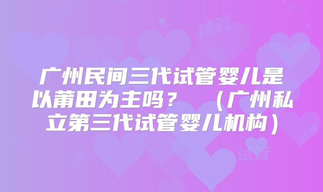 广州民间三代试管婴儿是以莆田为主吗？ （广州私立第三代试管婴儿机构）