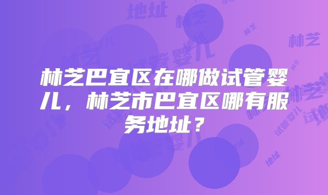 林芝巴宜区在哪做试管婴儿，林芝市巴宜区哪有服务地址？