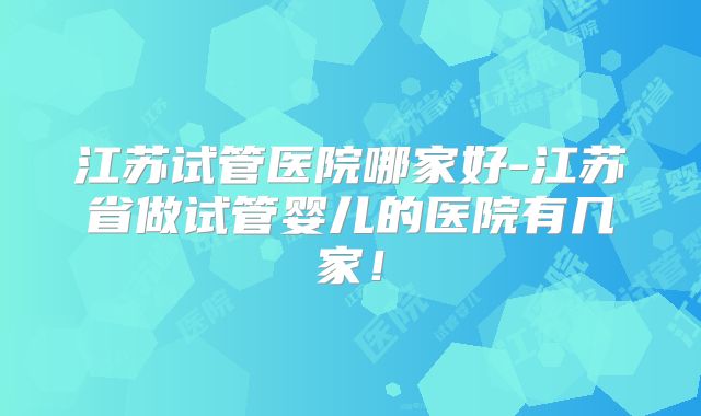 江苏试管医院哪家好-江苏省做试管婴儿的医院有几家！