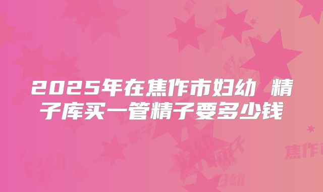 2025年在焦作市妇幼 精子库买一管精子要多少钱