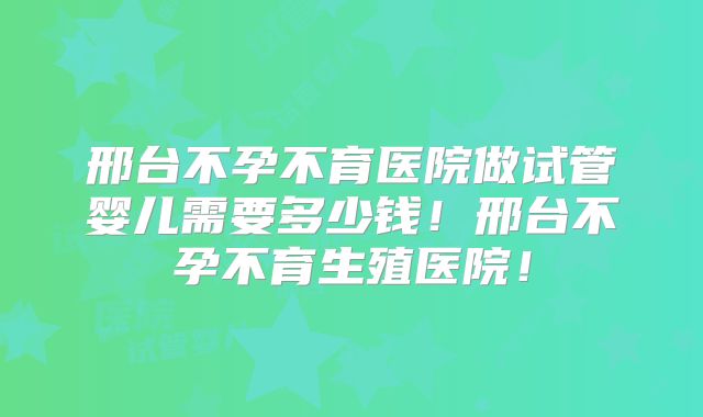 邢台不孕不育医院做试管婴儿需要多少钱!邢台不孕不育生殖医院!