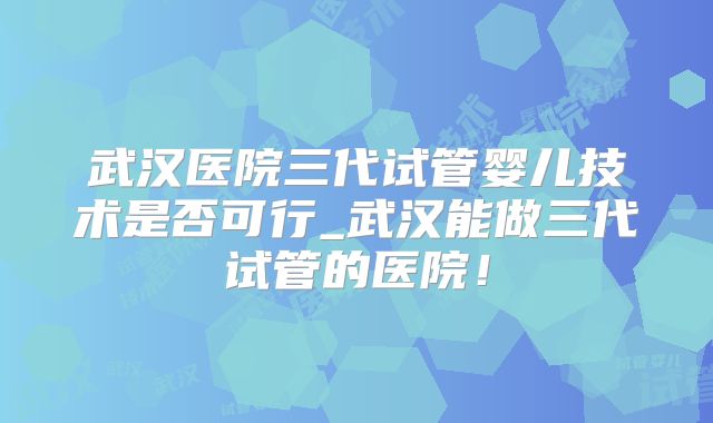 武汉医院三代试管婴儿技术是否可行_武汉能做三代试管的医院!