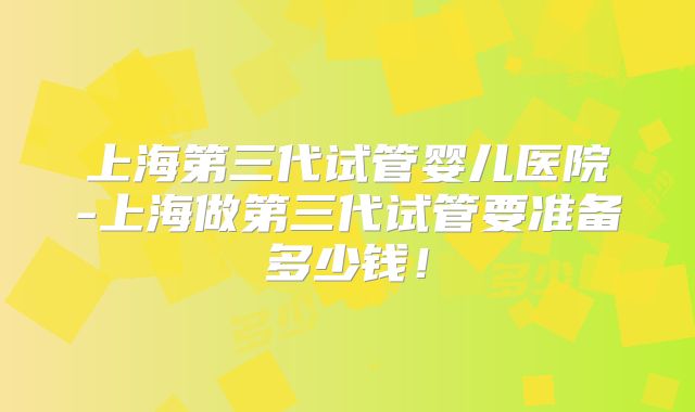 上海第三代试管婴儿医院-上海做第三代试管要准备多少钱！