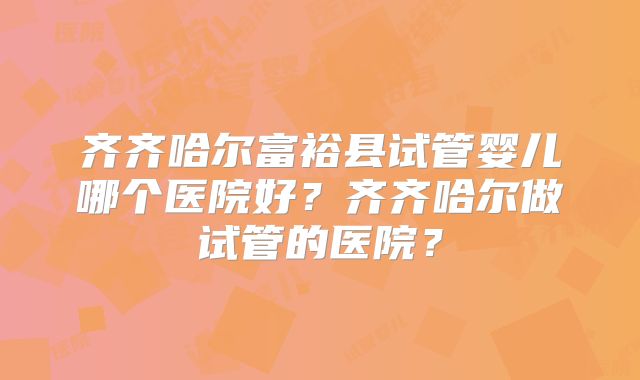 齐齐哈尔富裕县试管婴儿哪个医院好?齐齐哈尔做试管的医院?