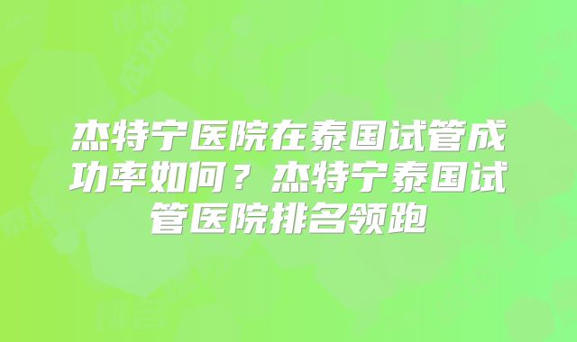杰特宁医院在泰国试管成功率如何？杰特宁泰国试管医院排名领跑