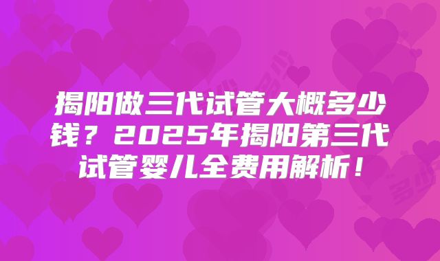 揭阳做三代试管大概多少钱？2025年揭阳第三代试管婴儿全费用解析！