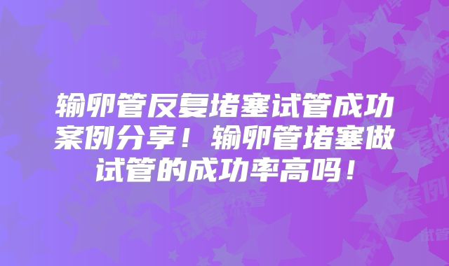 输卵管反复堵塞试管成功案例分享！输卵管堵塞做试管的成功率高吗！