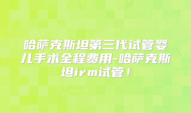 哈萨克斯坦第三代试管婴儿手术全程费用-哈萨克斯坦irm试管！