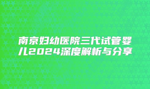 南京妇幼医院三代试管婴儿2024深度解析与分享