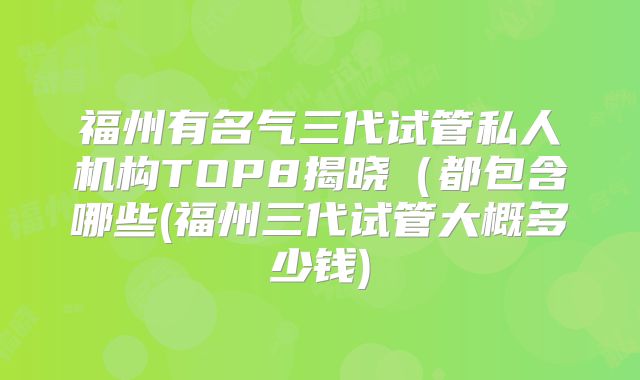 福州有名气三代试管私人机构TOP8揭晓（都包含哪些(福州三代试管大概多少钱)