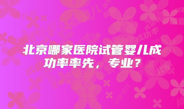 北京哪家医院试管婴儿成功率率先，专业？