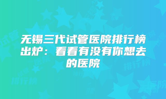 无锡三代试管医院排行榜出炉：看看有没有你想去的医院