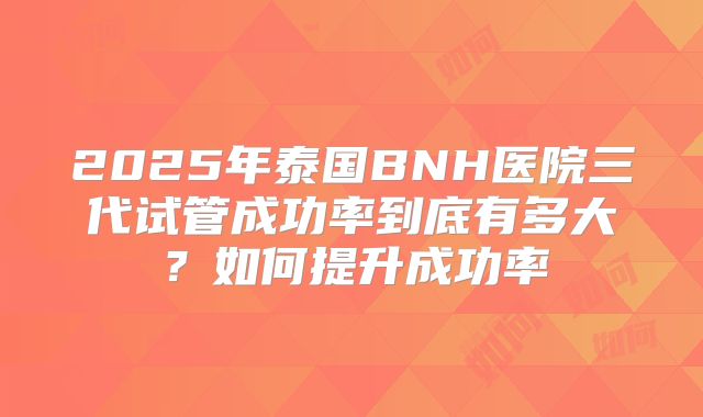 2025年泰国BNH医院三代试管成功率到底有多大？如何提升成功率