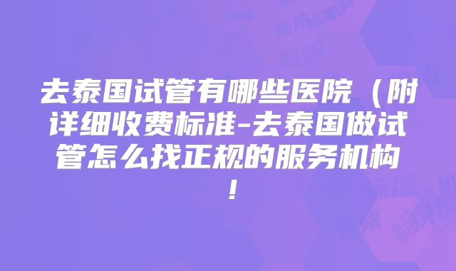 去泰国试管有哪些医院（附详细收费标准-去泰国做试管怎么找正规的服务机构！