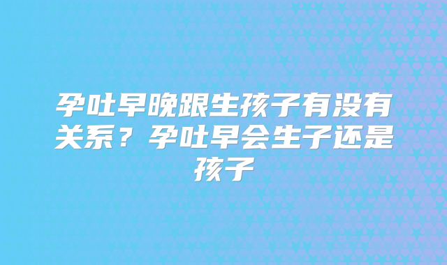 孕吐早晚跟生孩子有没有关系?孕吐早会生子还是孩子
