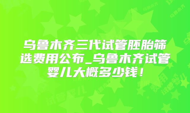 乌鲁木齐三代试管胚胎筛选费用公布_乌鲁木齐试管婴儿大概多少钱!
