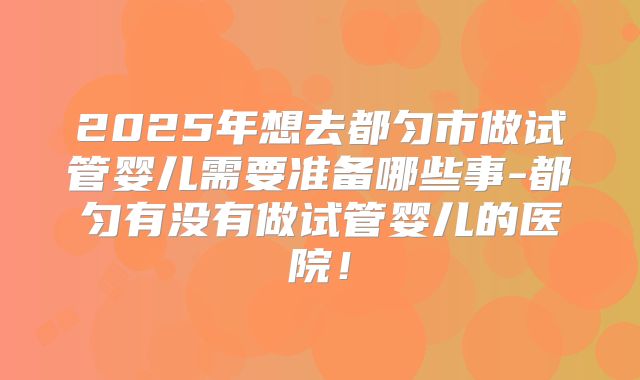 2025年想去都匀市做试管婴儿需要准备哪些事-都匀有没有做试管婴儿的医院！