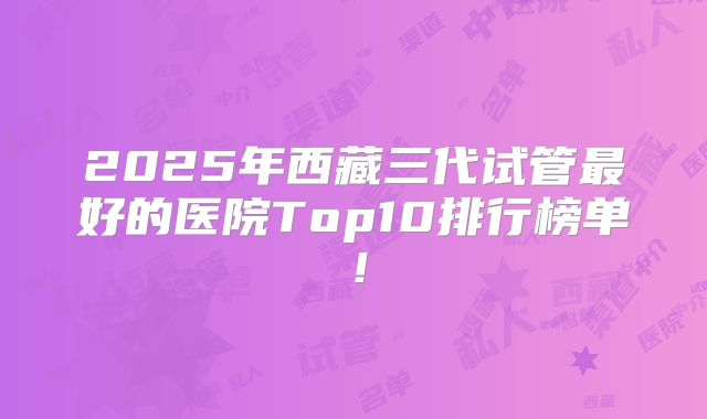 2025年西藏三代试管最好的医院Top10排行榜单！