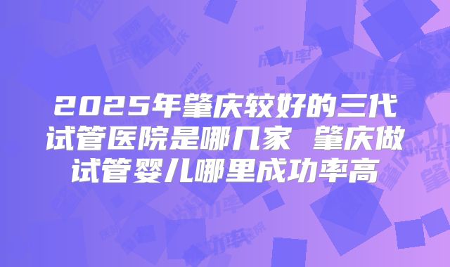 2025年肇庆较好的三代试管医院是哪几家 肇庆做试管婴儿哪里成功率高