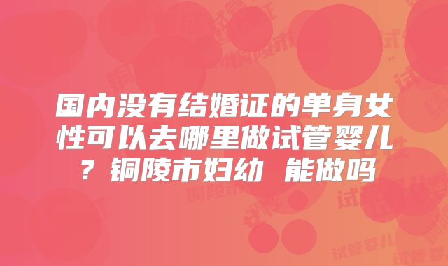 国内没有结婚证的单身女性可以去哪里做试管婴儿？铜陵市妇幼 能做吗