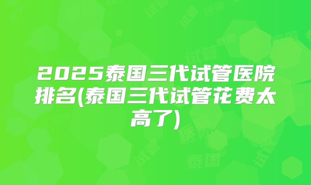 2025泰国三代试管医院排名(泰国三代试管花费太高了)
