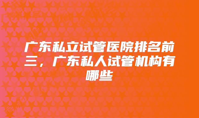 广东私立试管医院排名前三，广东私人试管机构有哪些