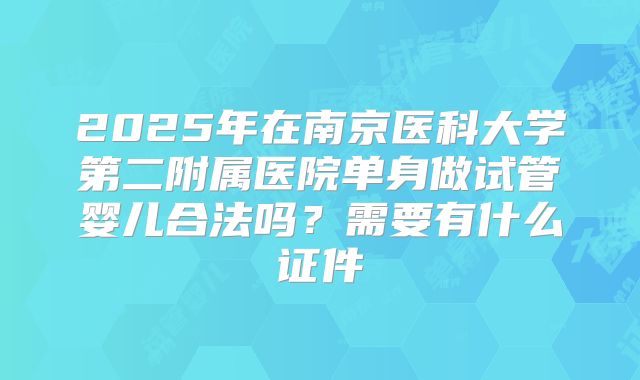 2025年在南京医科大学第二附属医院单身做试管婴儿合法吗？需要有什么证件