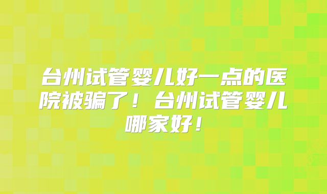 台州试管婴儿好一点的医院被骗了！台州试管婴儿哪家好！