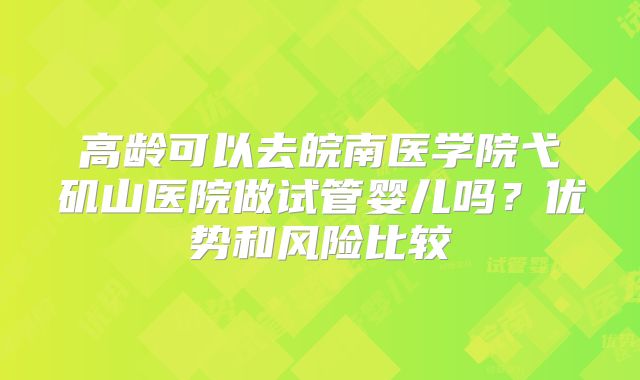 高龄可以去皖南医学院弋矶山医院做试管婴儿吗？优势和风险比较
