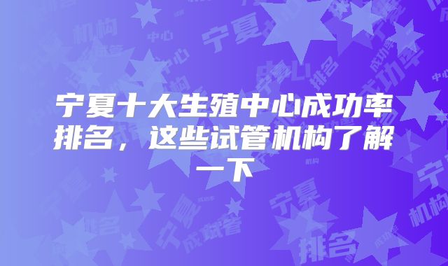 宁夏十大生殖中心成功率排名,这些试管机构了解一下