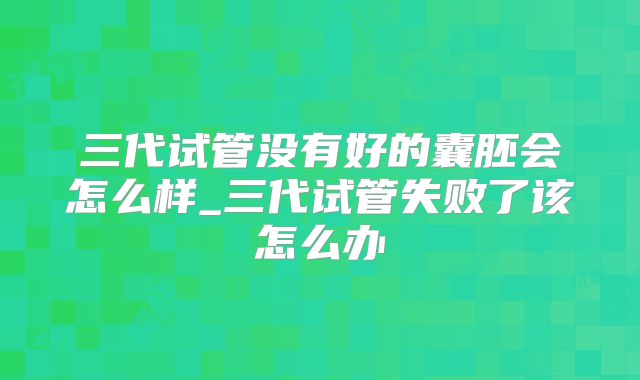 三代试管没有好的囊胚会怎么样_三代试管失败了该怎么办