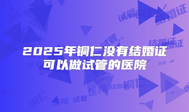 2025年铜仁没有结婚证可以做试管的医院