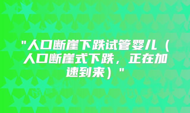"人口断崖下跌试管婴儿（人口断崖式下跌，正在加速到来）"