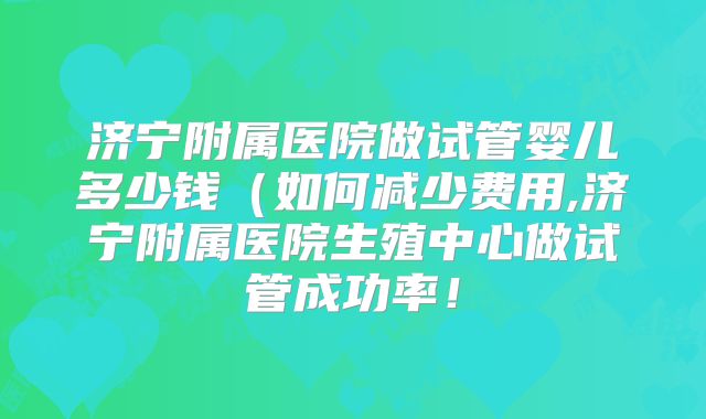济宁附属医院做试管婴儿多少钱（如何减少费用,济宁附属医院生殖中心做试管成功率！