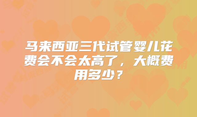马来西亚三代试管婴儿花费会不会太高了，大概费用多少？