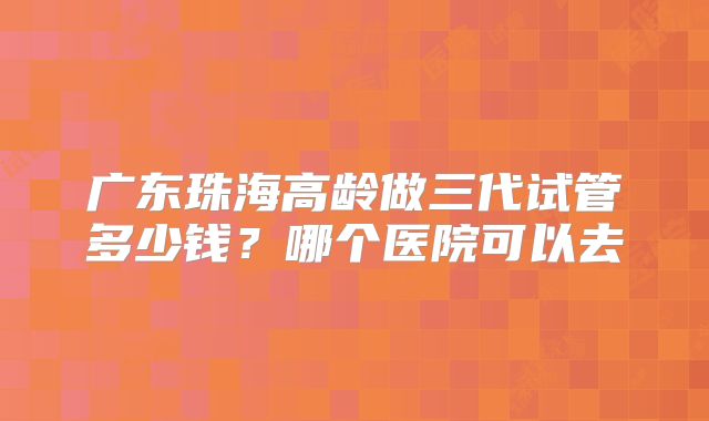 广东珠海高龄做三代试管多少钱？哪个医院可以去