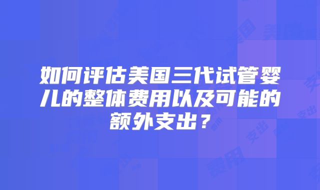如何评估美国三代试管婴儿的整体费用以及可能的额外支出?