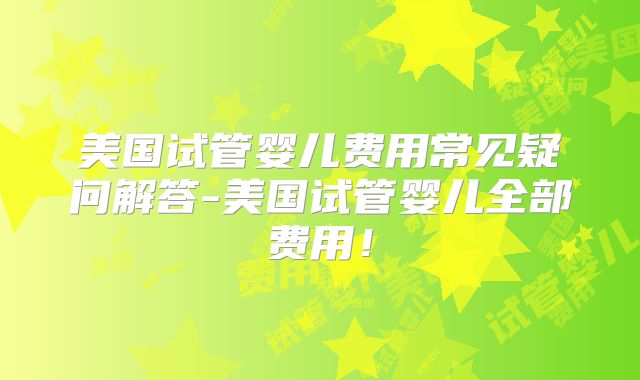 美国试管婴儿费用常见疑问解答-美国试管婴儿全部费用!