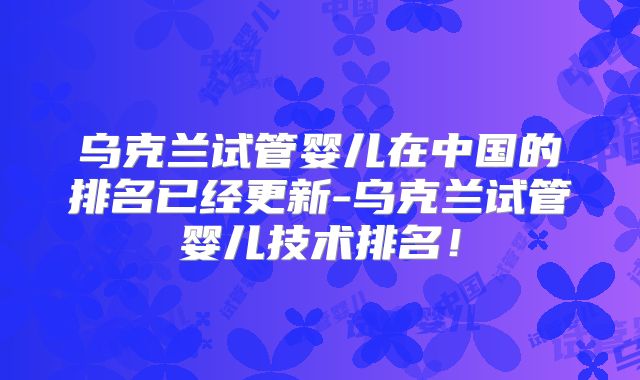 乌克兰试管婴儿在中国的排名已经更新-乌克兰试管婴儿技术排名!
